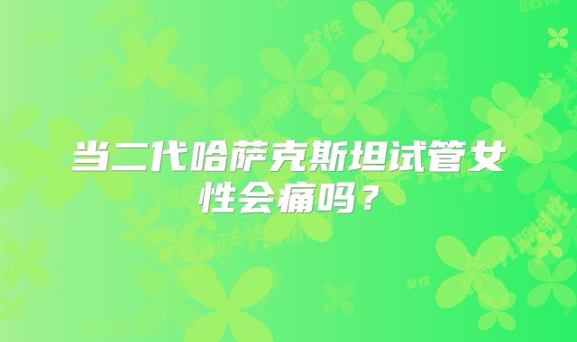 当二代哈萨克斯坦试管女性会痛吗?