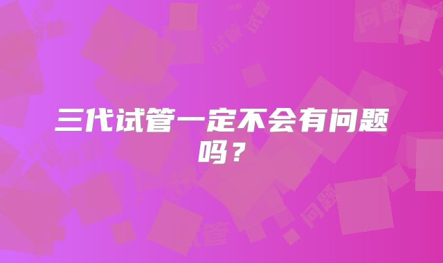 三代试管一定不会有问题吗?