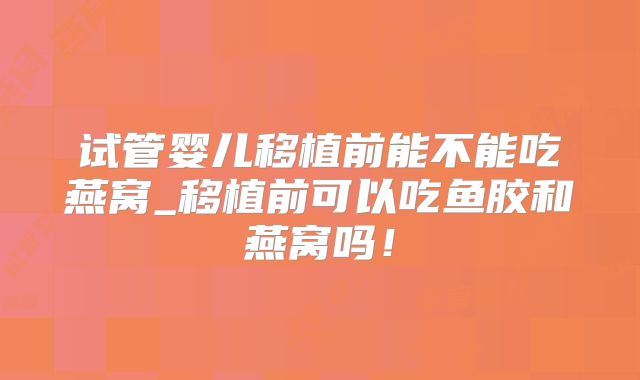 试管婴儿移植前能不能吃燕窝_移植前可以吃鱼胶和燕窝吗！