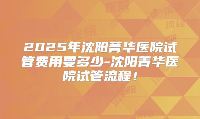 2025年沈阳菁华医院试管费用要多少-沈阳菁华医院试管流程!