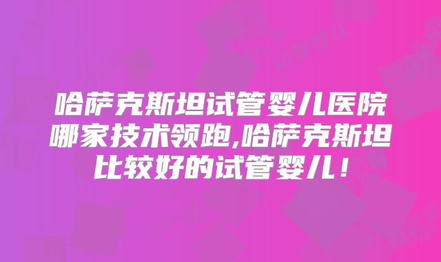 哈萨克斯坦试管婴儿医院哪家技术领跑,哈萨克斯坦比较好的试管婴儿!