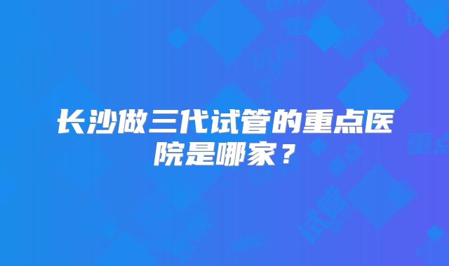长沙做三代试管的重点医院是哪家？
