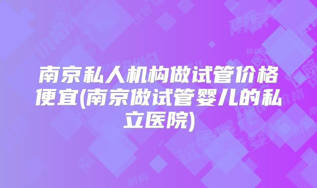南京私人机构做试管价格便宜(南京做试管婴儿的私立医院)
