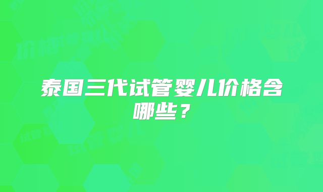 泰国三代试管婴儿价格含哪些？