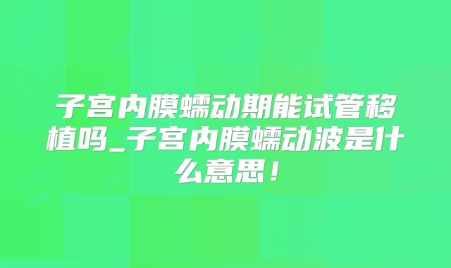 子宫内膜蠕动期能试管移植吗_子宫内膜蠕动波是什么意思！