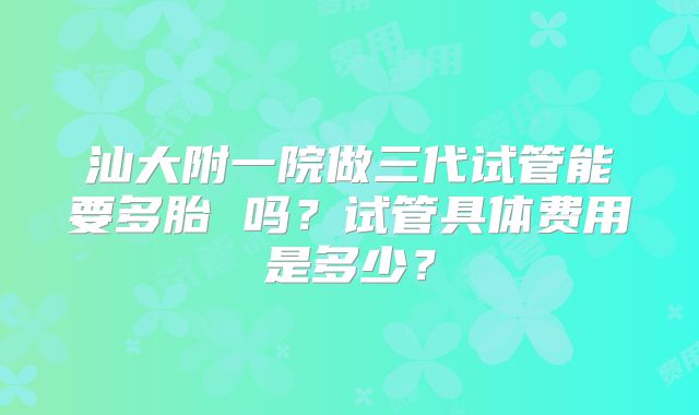 汕大附一院做三代试管能要多胎 吗？试管具体费用是多少？