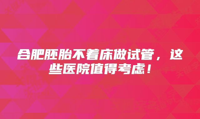 合肥胚胎不着床做试管，这些医院值得考虑！