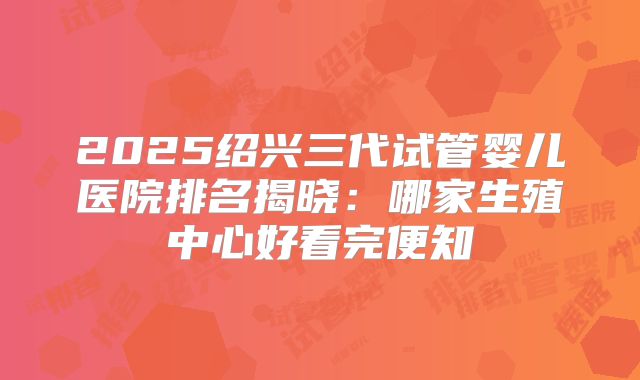 2025绍兴三代试管婴儿医院排名揭晓:哪家生殖中心好看完便知