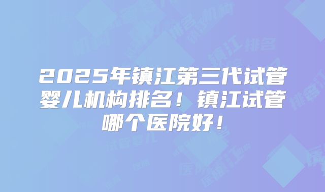 2025年镇江第三代试管婴儿机构排名!镇江试管哪个医院好!