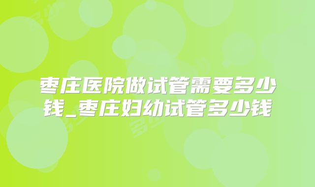 枣庄医院做试管需要多少钱_枣庄妇幼试管多少钱