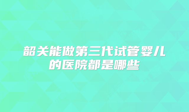 韶关能做第三代试管婴儿的医院都是哪些