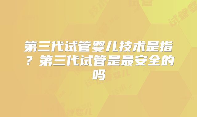 第三代试管婴儿技术是指？第三代试管是最安全的吗