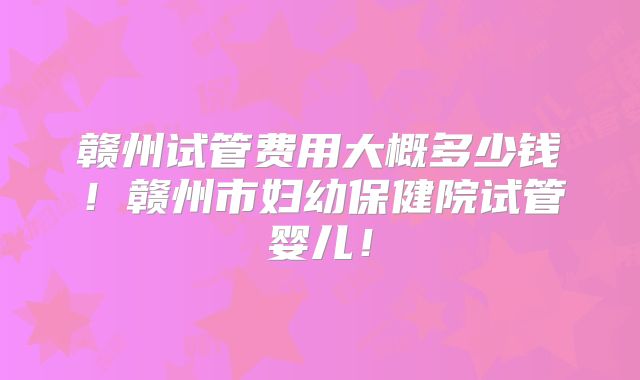赣州试管费用大概多少钱！赣州市妇幼保健院试管婴儿！