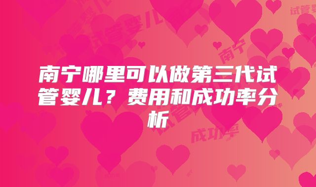 南宁哪里可以做第三代试管婴儿？费用和成功率分析