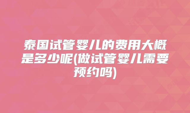 泰国试管婴儿的费用大概是多少呢(做试管婴儿需要预约吗)