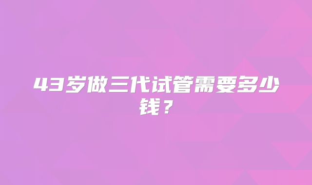 43岁做三代试管需要多少钱?