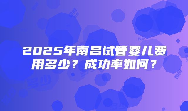 2025年南昌试管婴儿费用多少？成功率如何？
