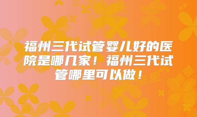 福州三代试管婴儿好的医院是哪几家!福州三代试管哪里可以做!