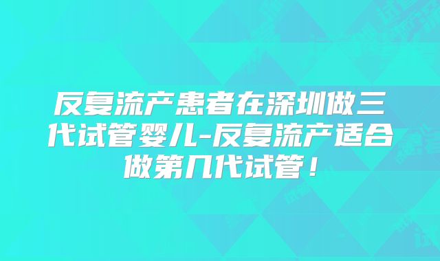 反复流产患者在深圳做三代试管婴儿-反复流产适合做第几代试管！