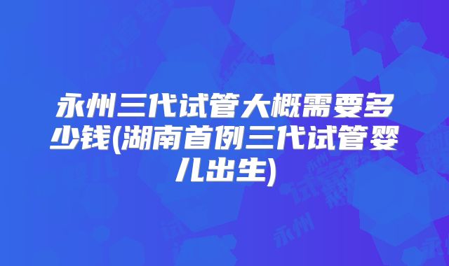 永州三代试管大概需要多少钱(湖南首例三代试管婴儿出生)