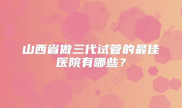 山西省做三代试管的最佳医院有哪些？