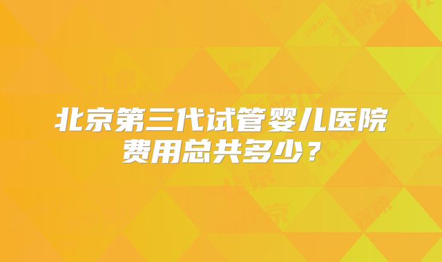 北京第三代试管婴儿医院费用总共多少?