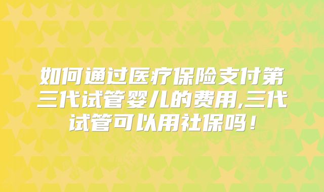 如何通过医疗保险支付第三代试管婴儿的费用,三代试管可以用社保吗！