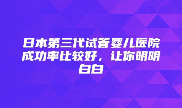 日本第三代试管婴儿医院成功率比较好，让你明明白白