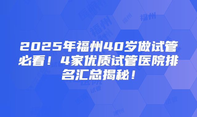 2025年福州40岁做试管必看！4家优质试管医院排名汇总揭秘！