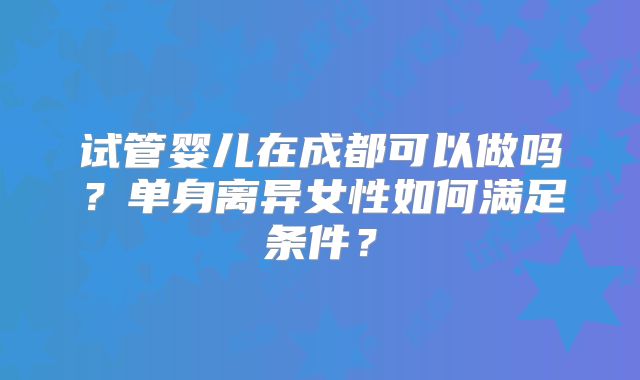 试管婴儿在成都可以做吗？单身离异女性如何满足条件？