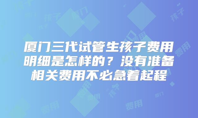 厦门三代试管生孩子费用明细是怎样的？没有准备相关费用不必急着起程