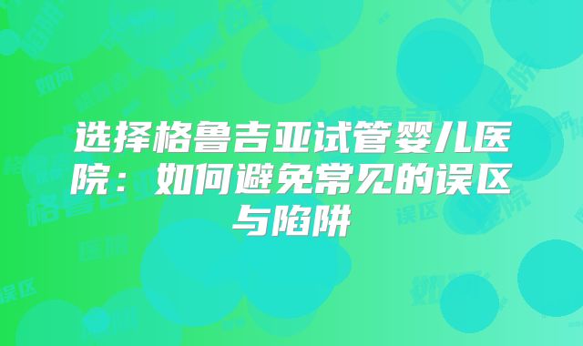选择格鲁吉亚试管婴儿医院：如何避免常见的误区与陷阱