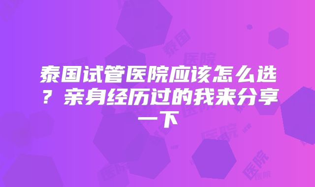 泰国试管医院应该怎么选？亲身经历过的我来分享一下