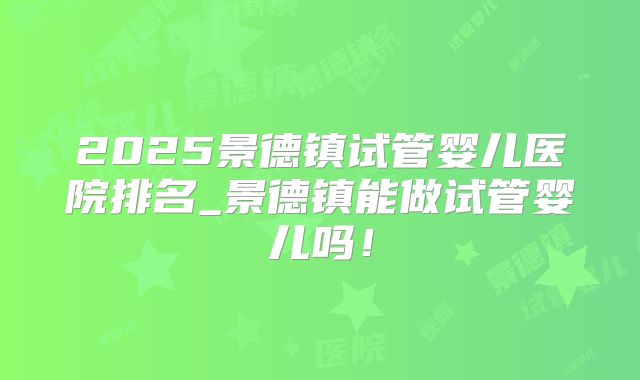 2025景德镇试管婴儿医院排名_景德镇能做试管婴儿吗！