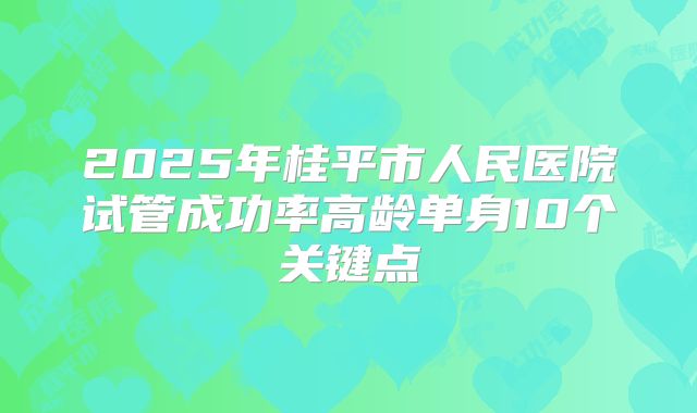 2025年桂平市人民医院试管成功率高龄单身10个关键点