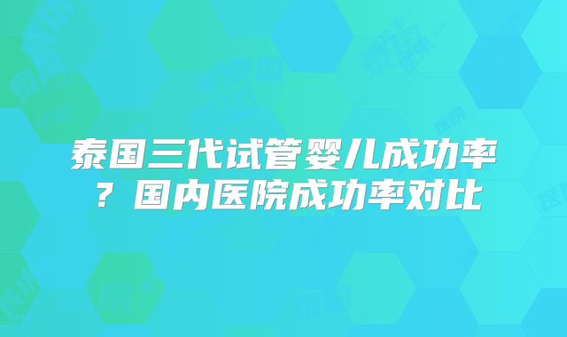 泰国三代试管婴儿成功率?国内医院成功率对比