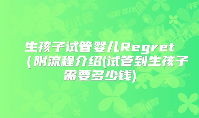 生孩子试管婴儿Regret（附流程介绍(试管到生孩子需要多少钱)