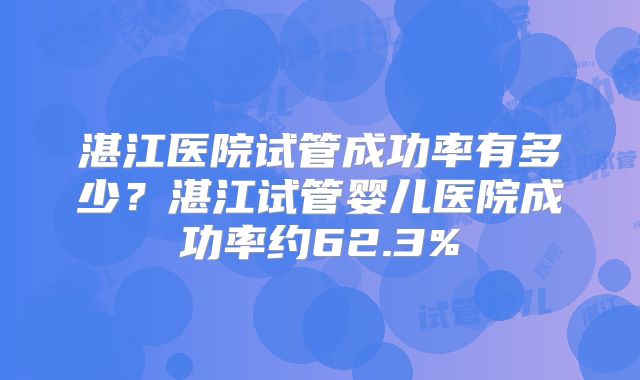湛江医院试管成功率有多少？湛江试管婴儿医院成功率约62.3%