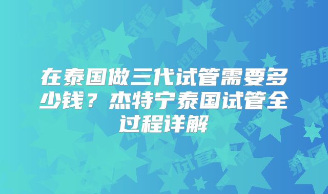 在泰国做三代试管需要多少钱？杰特宁泰国试管全过程详解