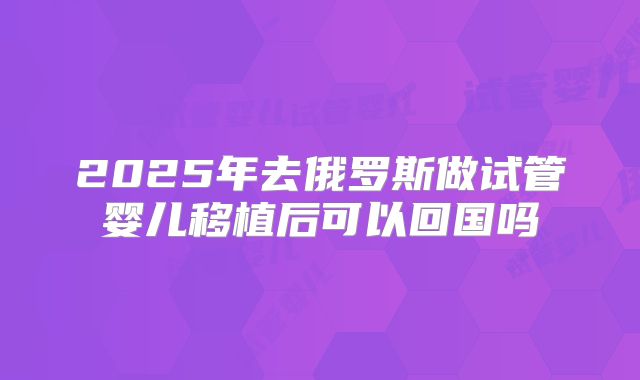2025年去俄罗斯做试管婴儿移植后可以回国吗