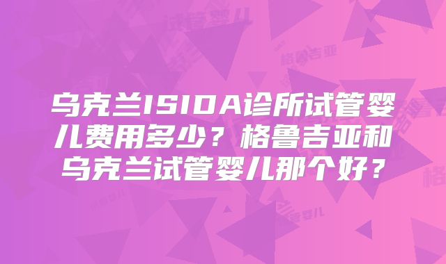 乌克兰ISIDA诊所试管婴儿费用多少？格鲁吉亚和乌克兰试管婴儿那个好？