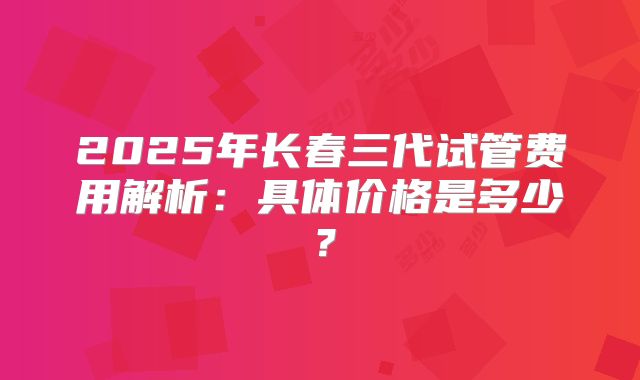 2025年长春三代试管费用解析：具体价格是多少？