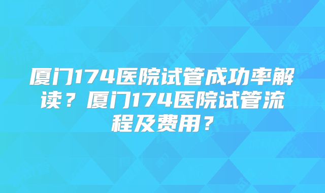 厦门174医院试管成功率解读？厦门174医院试管流程及费用？