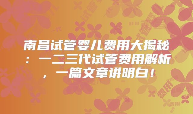南昌试管婴儿费用大揭秘:一二三代试管费用解析,一篇文章讲明白!