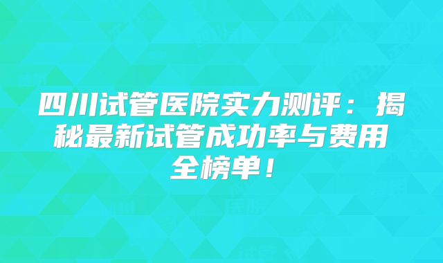 四川试管医院实力测评：揭秘最新试管成功率与费用全榜单！