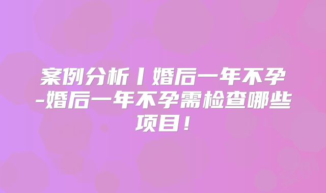 案例分析丨婚后一年不孕-婚后一年不孕需检查哪些项目！