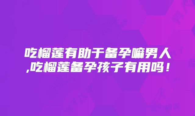 吃榴莲有助于备孕嘛男人,吃榴莲备孕孩子有用吗！