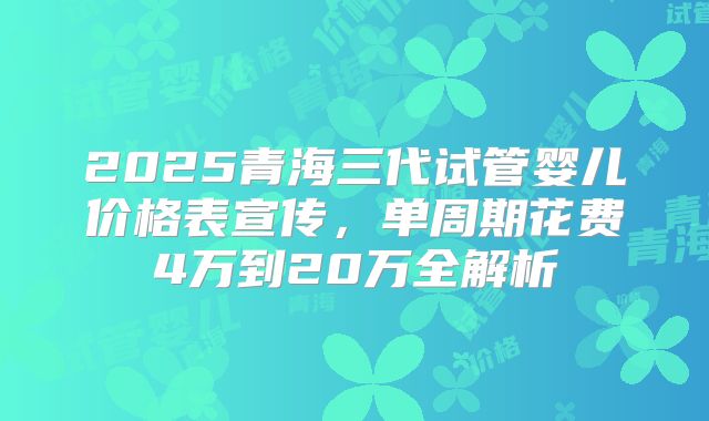 2025青海三代试管婴儿价格表宣传，单周期花费4万到20万全解析