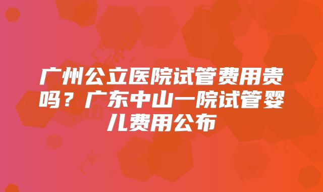 广州公立医院试管费用贵吗？广东中山一院试管婴儿费用公布