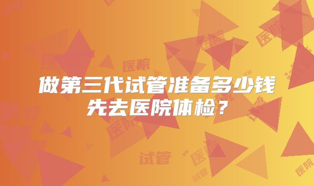 做第三代试管准备多少钱先去医院体检？